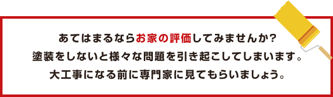 あてはまるならお家の評価してみませんか？塗装をしないと様々な問題を引き起こしてしまいます。大工事になる前に専門家に見てもらいましょう。